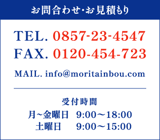 お問合わせ・お見積もりTEL. 0857-23-4547 FAX. 0120-454-723 受付時間 月〜金曜日 9:00〜18:00 土曜日 9:00〜15:00 MAIL. info@moritainbou.com